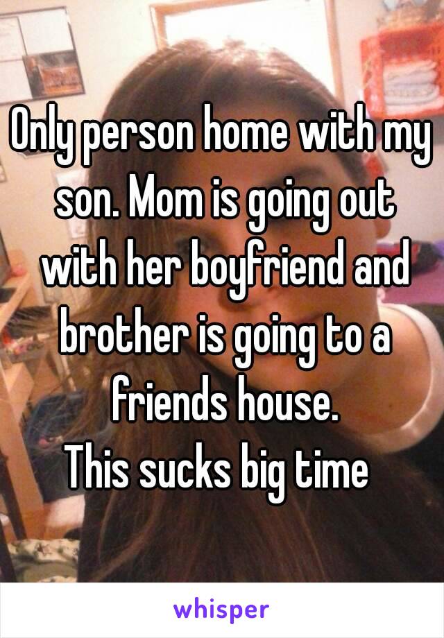 Only person home with my son. Mom is going out with her boyfriend and brother is going to a friends house.
This sucks big time 
