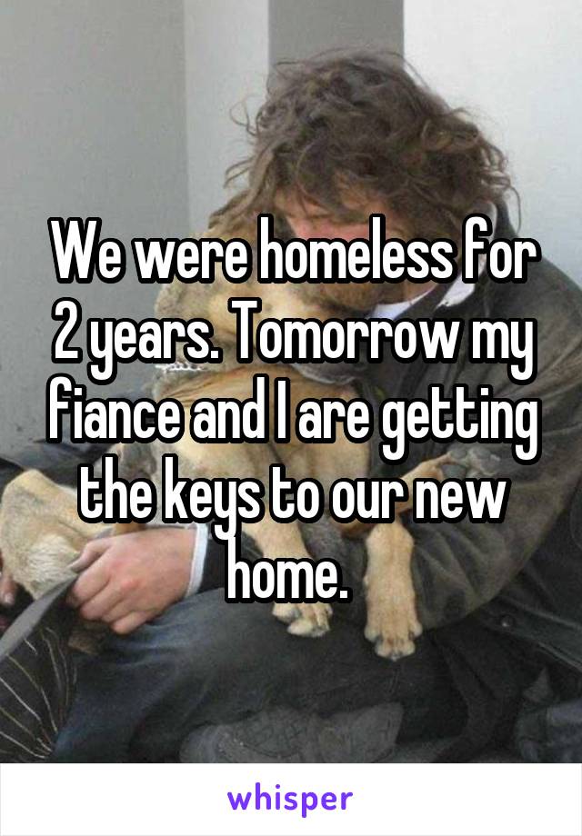 We were homeless for 2 years. Tomorrow my fiance and I are getting the keys to our new home. 
