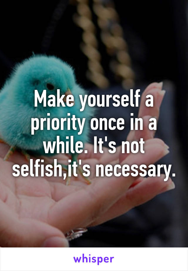 Make yourself a priority once in a while. It's not selfish,it's necessary.