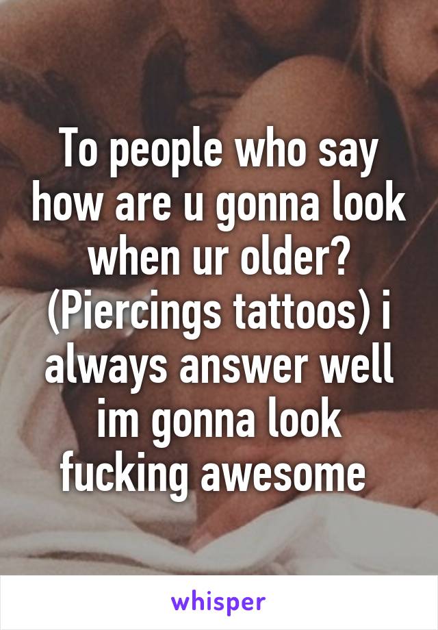 To people who say how are u gonna look when ur older? (Piercings tattoos) i always answer well im gonna look fucking awesome 