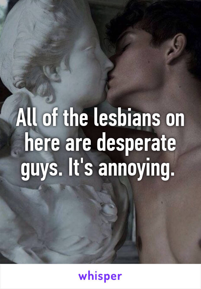 All of the lesbians on here are desperate guys. It's annoying. 