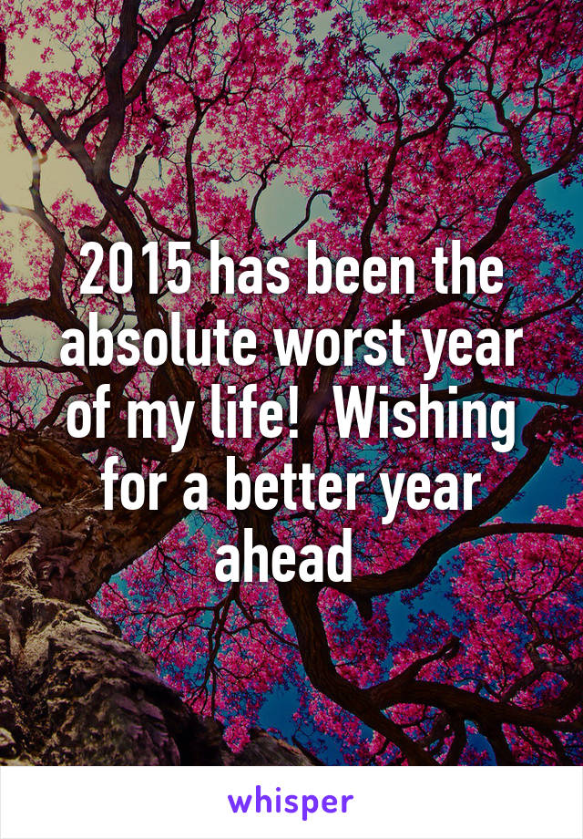 2015 has been the absolute worst year of my life!  Wishing for a better year ahead 