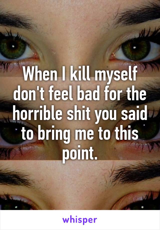 When I kill myself don't feel bad for the horrible shit you said to bring me to this point.