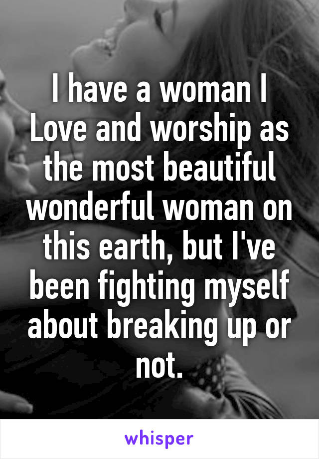 I have a woman I Love and worship as the most beautiful wonderful woman on this earth, but I've been fighting myself about breaking up or not.