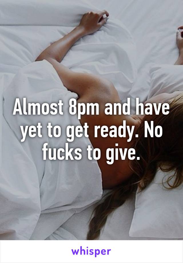 Almost 8pm and have yet to get ready. No fucks to give.