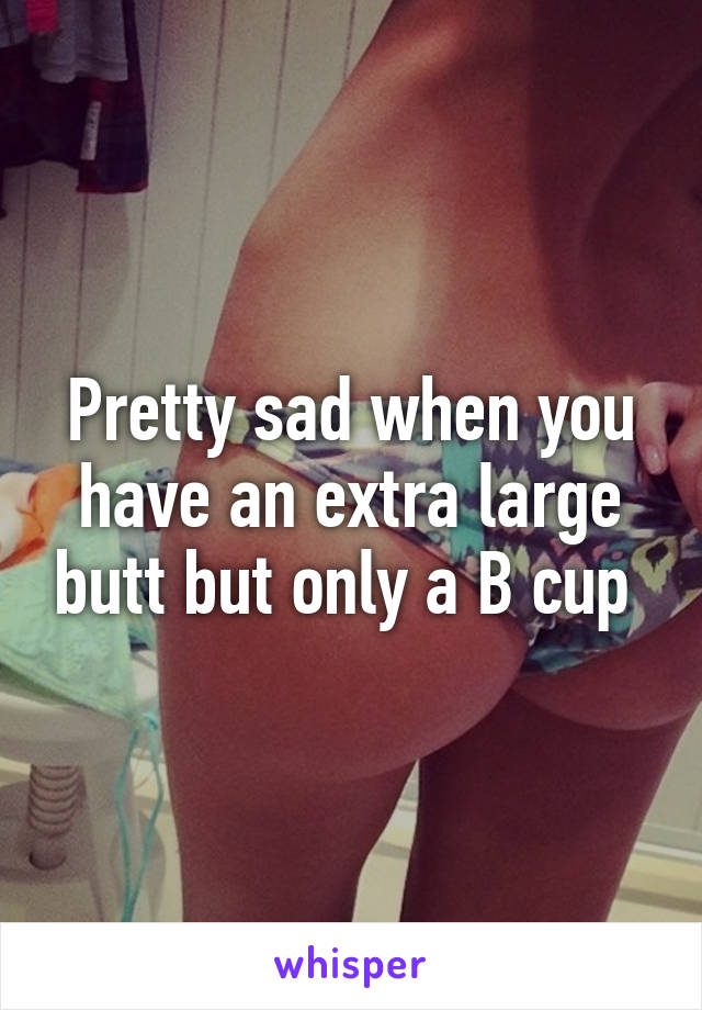 Pretty sad when you have an extra large butt but only a B cup 