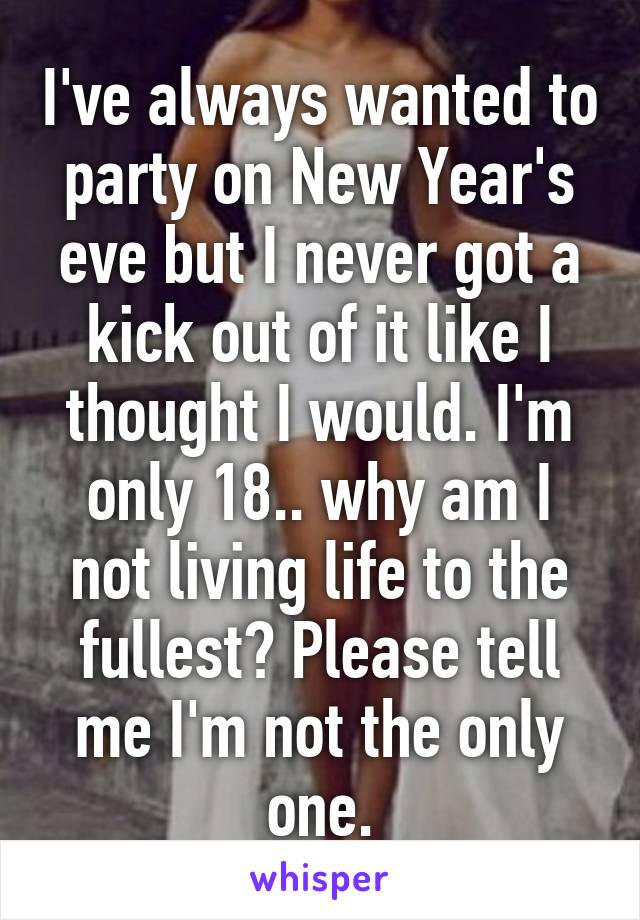 I've always wanted to party on New Year's eve but I never got a kick out of it like I thought I would. I'm only 18.. why am I not living life to the fullest? Please tell me I'm not the only one.