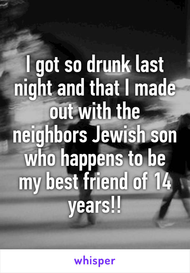 I got so drunk last night and that I made out with the neighbors Jewish son who happens to be my best friend of 14 years!!