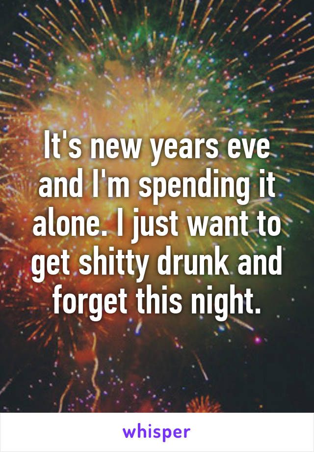 It's new years eve and I'm spending it alone. I just want to get shitty drunk and forget this night.