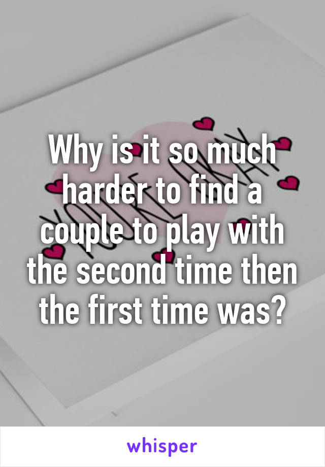 Why is it so much harder to find a couple to play with the second time then the first time was?