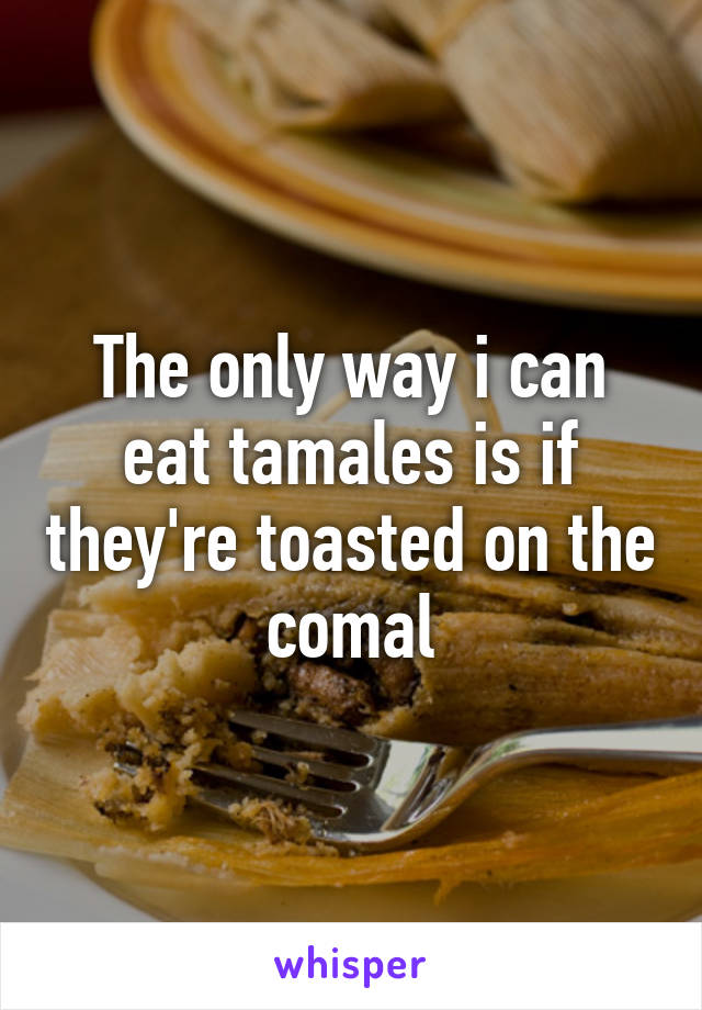 The only way i can eat tamales is if they're toasted on the comal