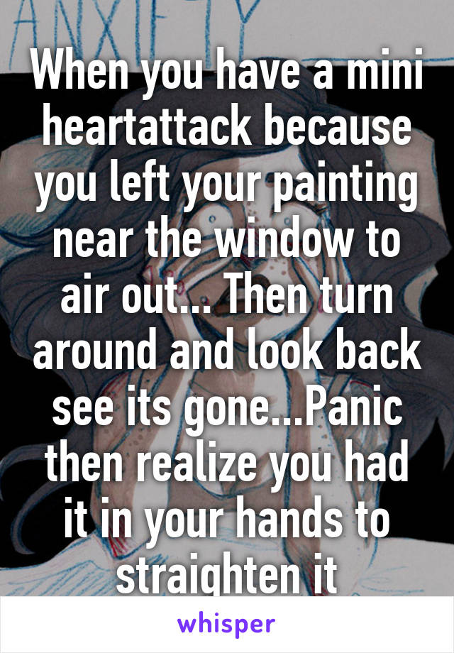 When you have a mini heartattack because you left your painting near the window to air out... Then turn around and look back see its gone...Panic then realize you had it in your hands to straighten it