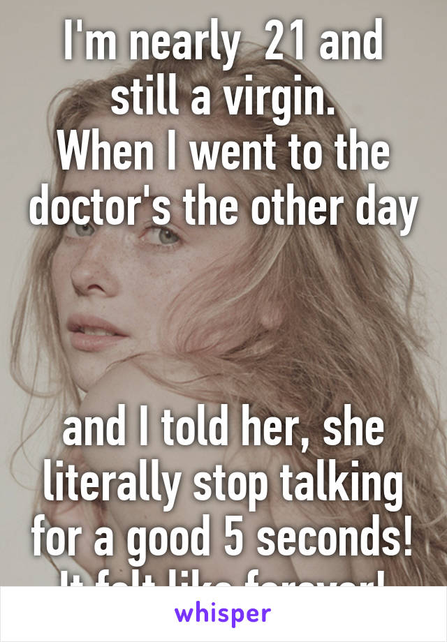 I'm nearly  21 and still a virgin.
When I went to the doctor's the other day 


and I told her, she literally stop talking for a good 5 seconds!
It felt like forever!