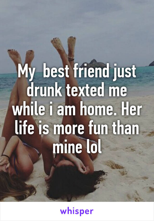 My  best friend just drunk texted me while i am home. Her life is more fun than mine lol