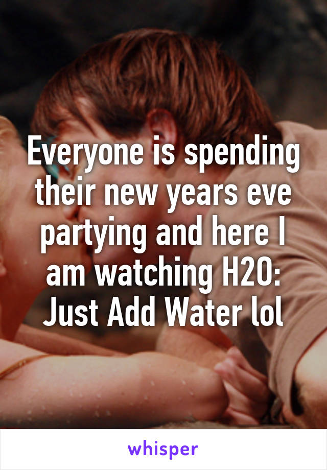 Everyone is spending their new years eve partying and here I am watching H2O: Just Add Water lol