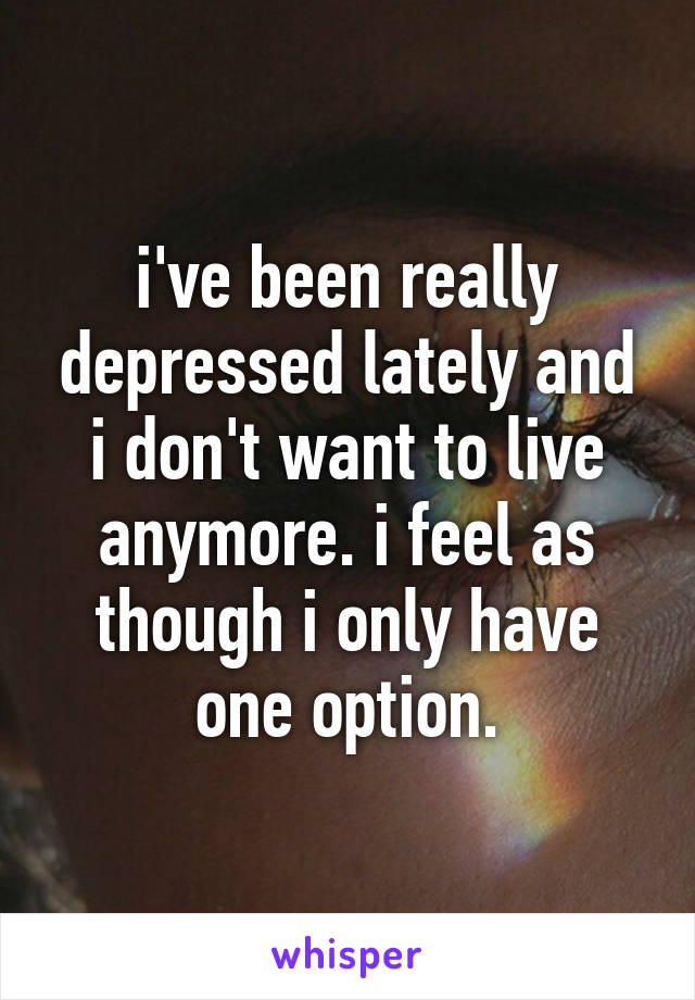 i've been really depressed lately and i don't want to live anymore. i feel as though i only have one option.