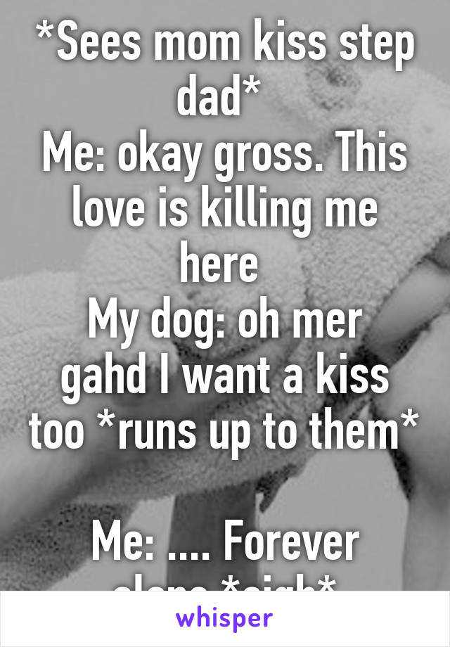 *Sees mom kiss step dad* 
Me: okay gross. This love is killing me here 
My dog: oh mer gahd I want a kiss too *runs up to them* 
Me: .... Forever alone *sigh*