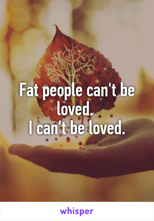 Fat people can't be loved. 
I can't be loved.