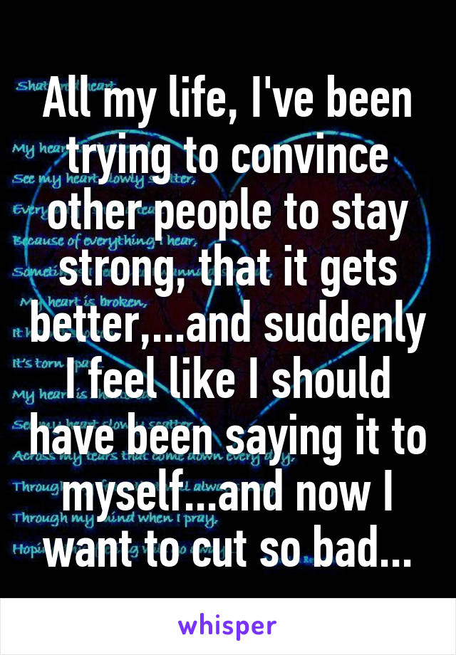 All my life, I've been trying to convince other people to stay strong, that it gets better,...and suddenly I feel like I should have been saying it to myself...and now I want to cut so bad...