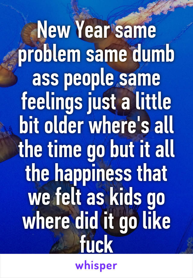 New Year same problem same dumb ass people same feelings just a little bit older where's all the time go but it all the happiness that we felt as kids go where did it go like fuck