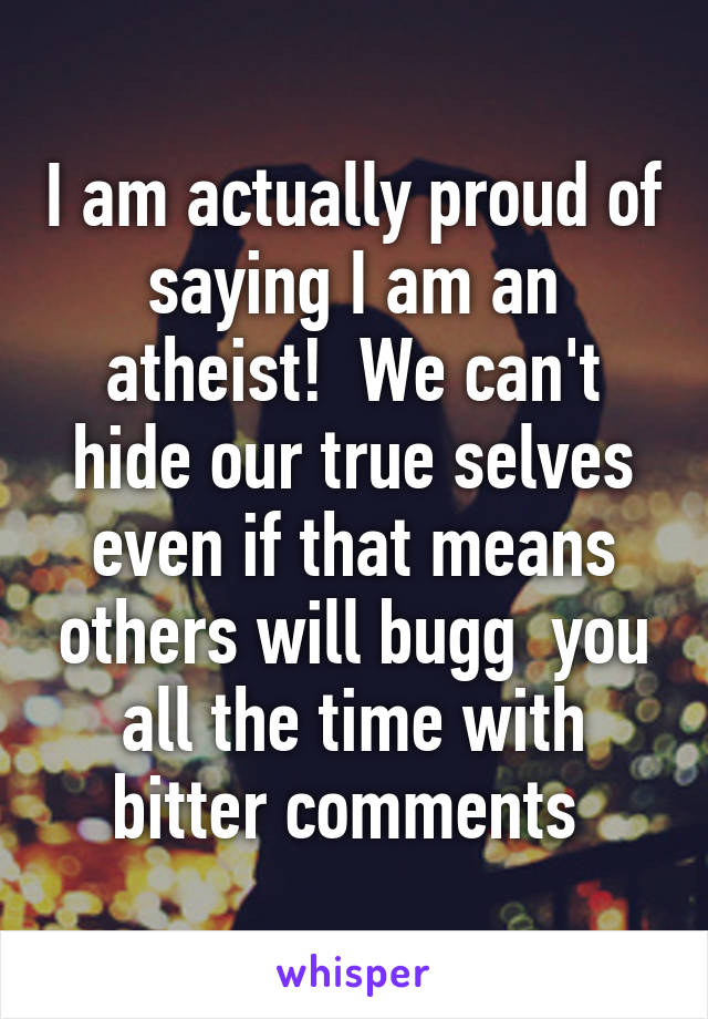 I am actually proud of saying I am an atheist!  We can't hide our true selves even if that means others will bugg  you all the time with bitter comments 