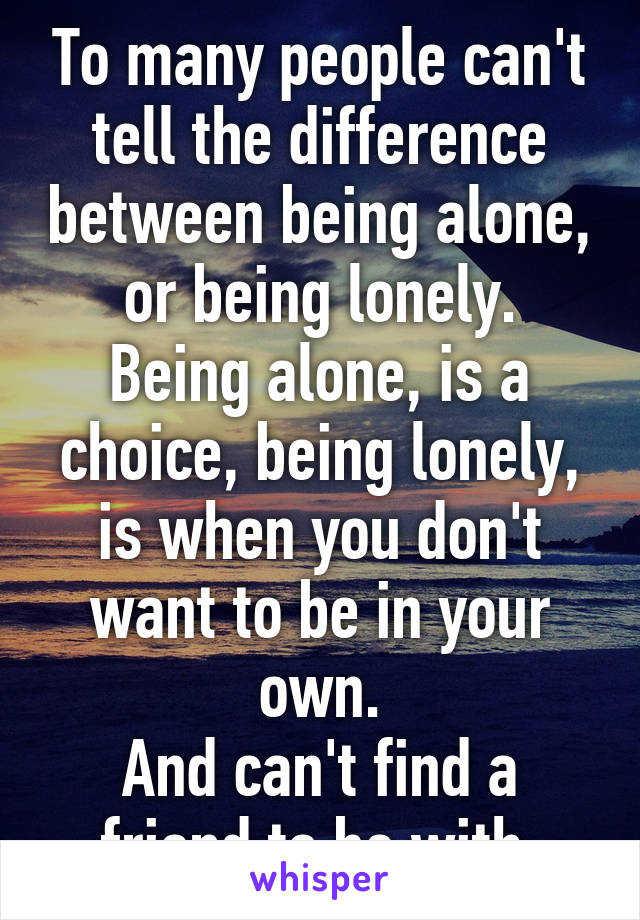 To many people can't tell the difference between being alone, or being lonely.
Being alone, is a choice, being lonely, is when you don't want to be in your own.
And can't find a friend to be with.