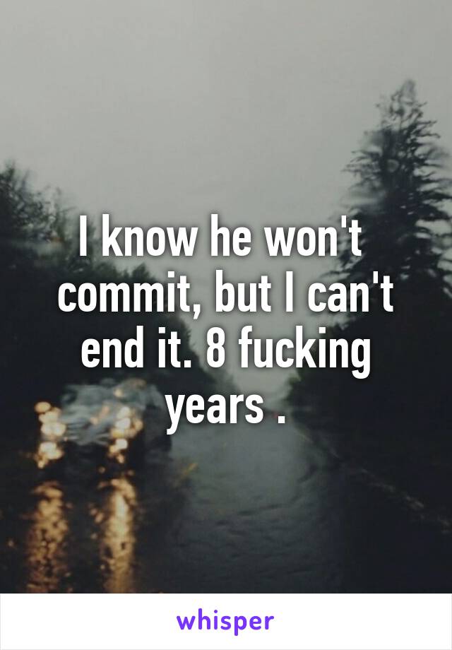 I know he won't  commit, but I can't end it. 8 fucking years .