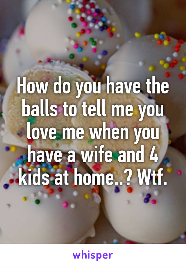 How do you have the balls to tell me you love me when you have a wife and 4 kids at home..? Wtf.