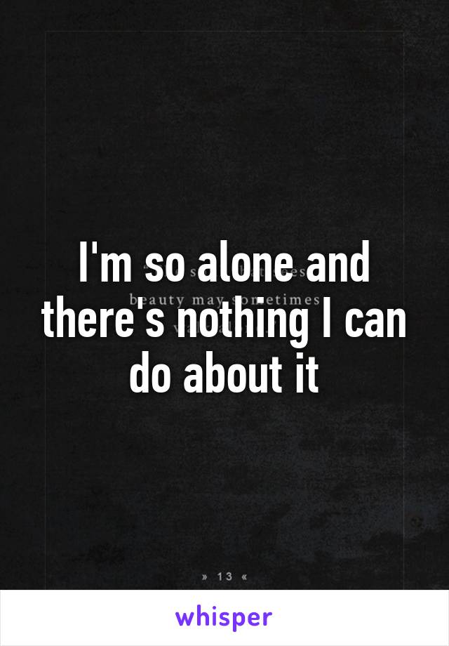 I'm so alone and there's nothing I can do about it