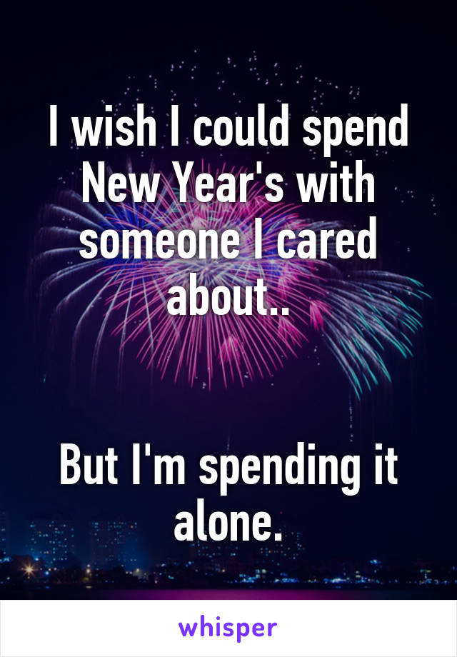 I wish I could spend New Year's with someone I cared about..


But I'm spending it alone.