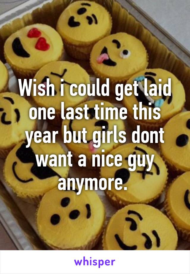 Wish i could get laid one last time this year but girls dont want a nice guy anymore. 