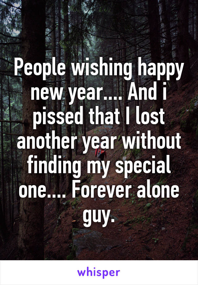 People wishing happy new year.... And i pissed that I lost another year without finding my special one.... Forever alone guy.