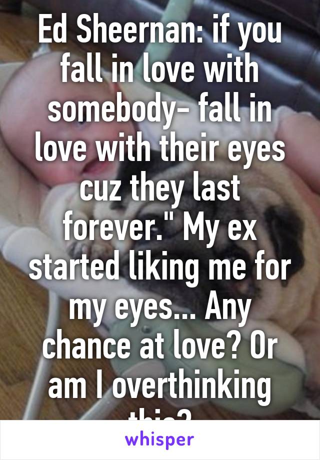 Ed Sheernan: if you fall in love with somebody- fall in love with their eyes cuz they last forever." My ex started liking me for my eyes... Any chance at love? Or am I overthinking this?