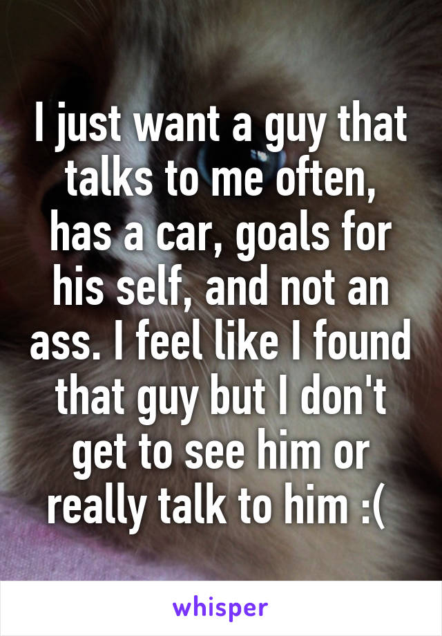 I just want a guy that talks to me often, has a car, goals for his self, and not an ass. I feel like I found that guy but I don't get to see him or really talk to him :( 