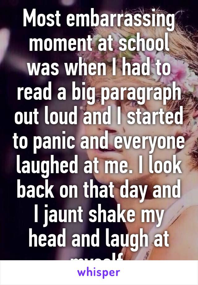 Most embarrassing moment at school was when I had to read a big paragraph out loud and I started to panic and everyone laughed at me. I look back on that day and I jaunt shake my head and laugh at myself 