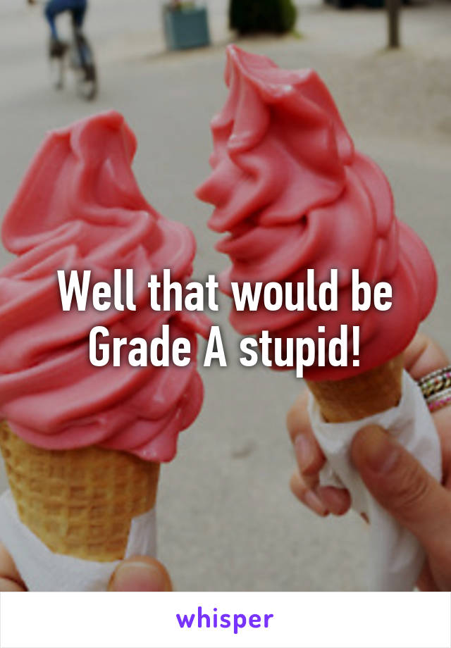 Well that would be Grade A stupid!