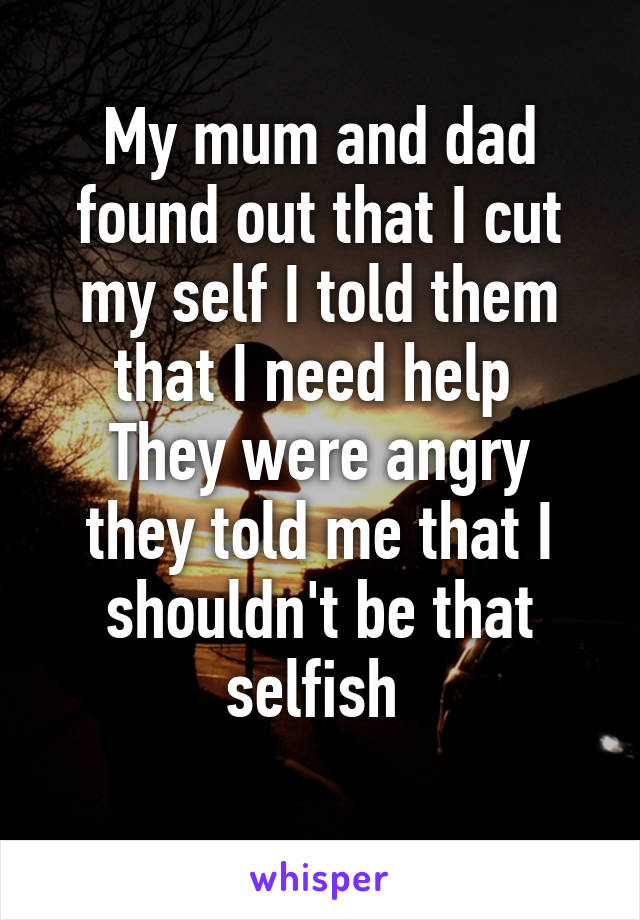 My mum and dad found out that I cut my self I told them that I need help 
They were angry they told me that I shouldn't be that selfish 
