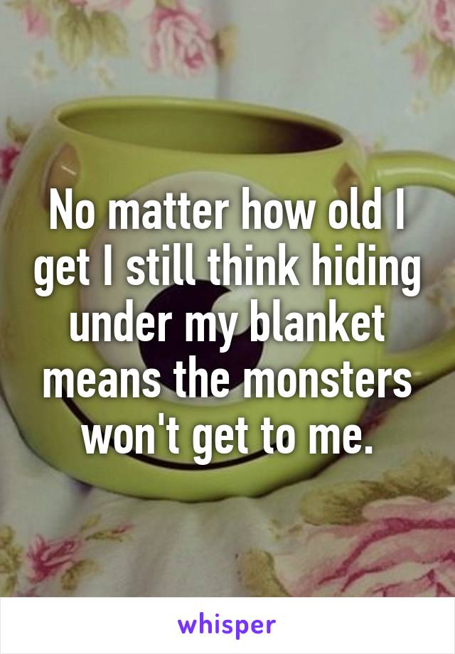 No matter how old I get I still think hiding under my blanket means the monsters won't get to me.