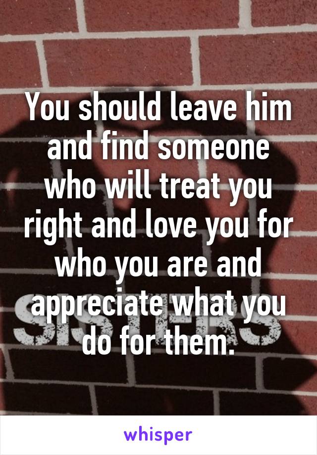 You should leave him and find someone who will treat you right and love you for who you are and appreciate what you do for them.