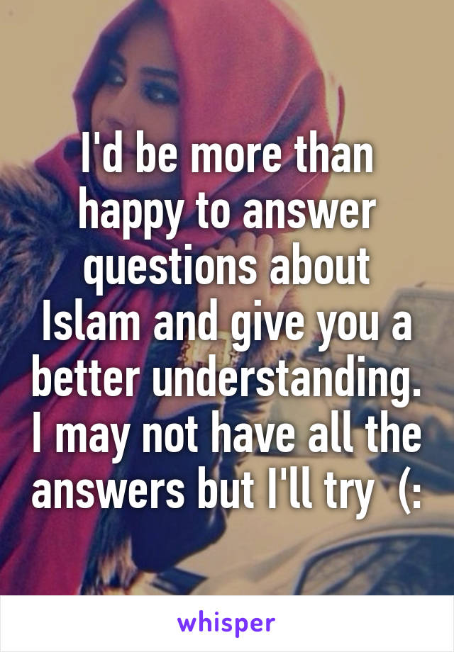 I'd be more than happy to answer questions about Islam and give you a better understanding. I may not have all the answers but I'll try  (: