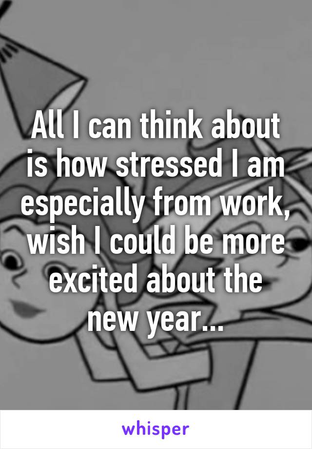 All I can think about is how stressed I am especially from work, wish I could be more excited about the new year...