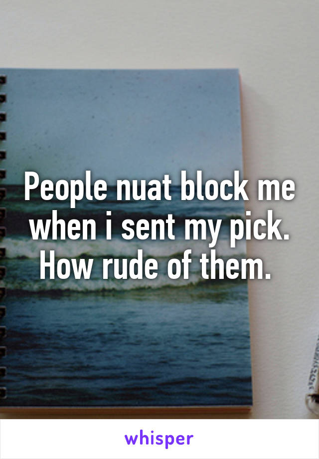 People nuat block me when i sent my pick. How rude of them. 