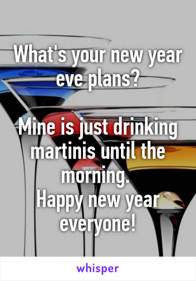 What's your new year eve plans?

Mine is just drinking martinis until the morning. 
Happy new year everyone!