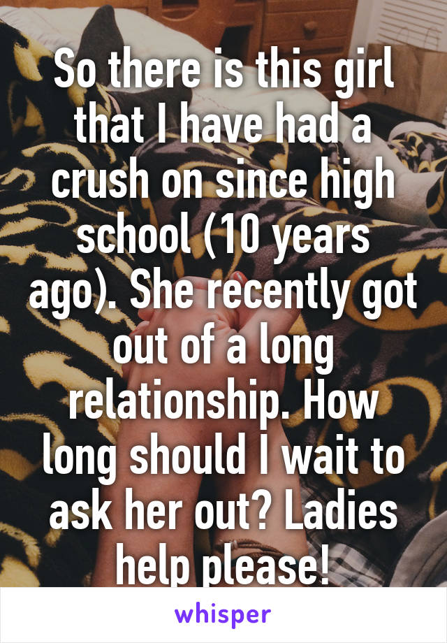 So there is this girl that I have had a crush on since high school (10 years ago). She recently got out of a long relationship. How long should I wait to ask her out? Ladies help please!