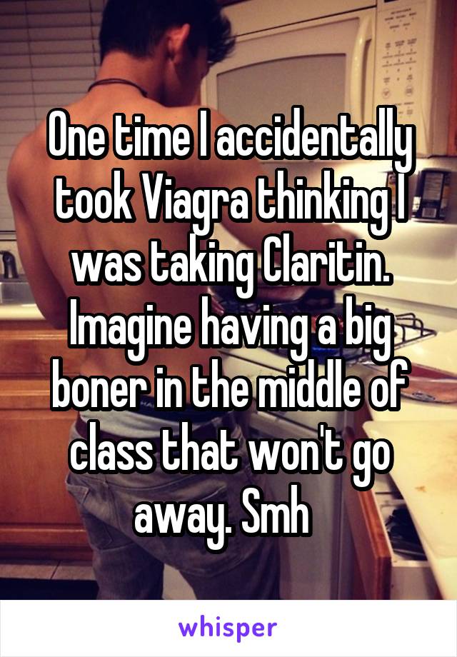 One time I accidentally took Viagra thinking I was taking Claritin. Imagine having a big boner in the middle of class that won't go away. Smh  
