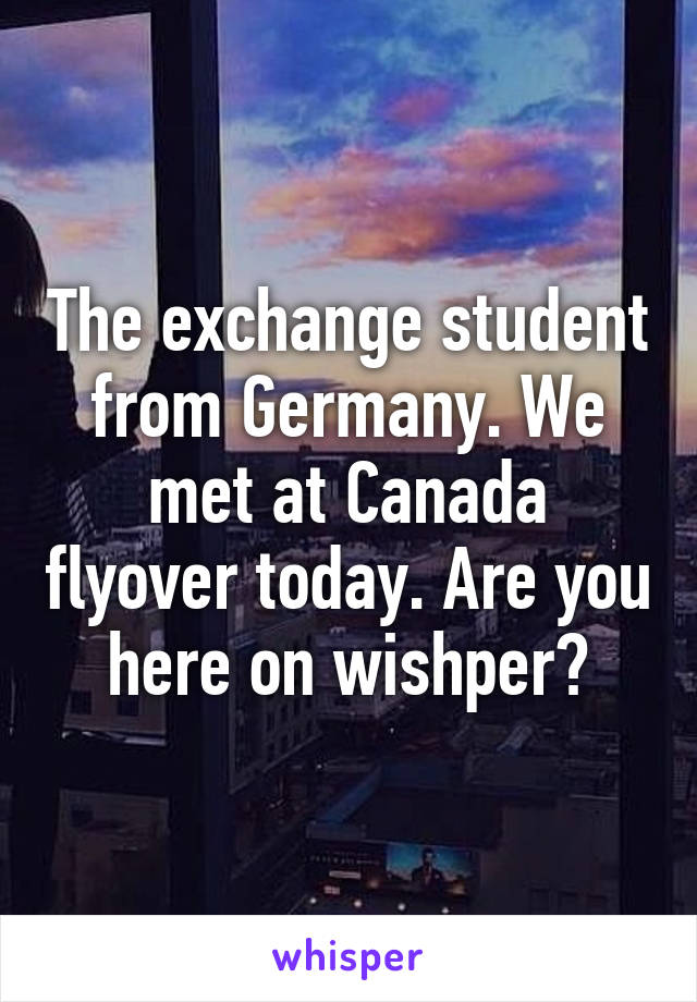 The exchange student from Germany. We met at Canada flyover today. Are you here on wishper?