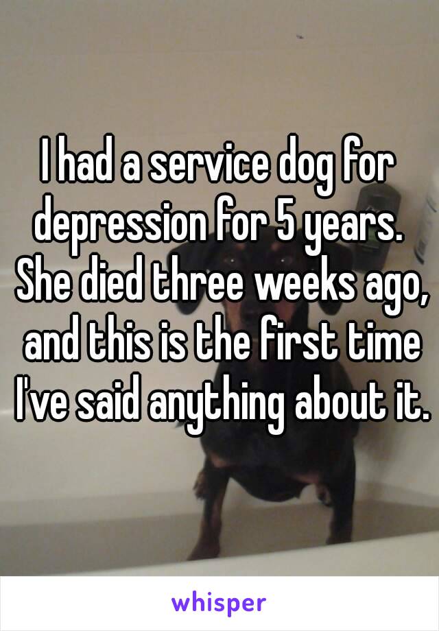 I had a service dog for depression for 5 years.  She died three weeks ago, and this is the first time I've said anything about it.