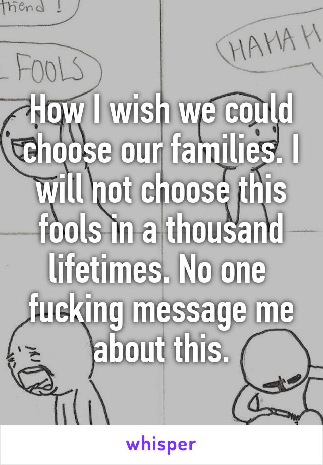 How I wish we could choose our families. I will not choose this fools in a thousand lifetimes. No one  fucking message me about this.