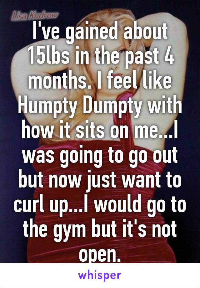 I've gained about 15lbs in the past 4 months. I feel like Humpty Dumpty with how it sits on me...I was going to go out but now just want to curl up...I would go to the gym but it's not open.