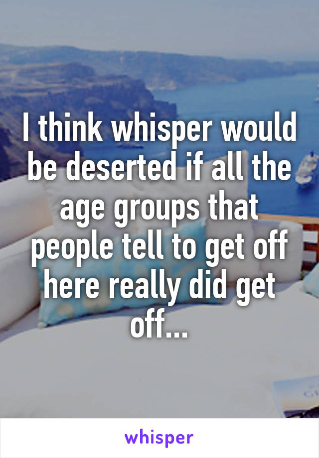 I think whisper would be deserted if all the age groups that people tell to get off here really did get off...